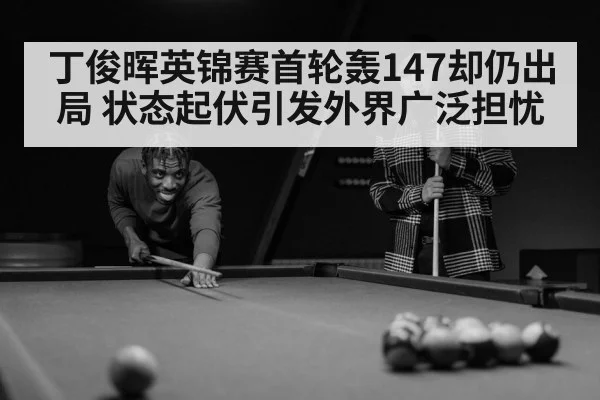 丁俊晖英锦赛首轮轰147却仍出局 状态起伏引发外界广泛担忧