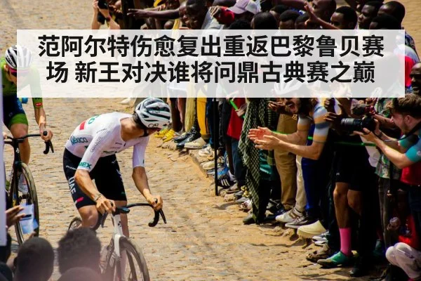 范阿尔特伤愈复出重返巴黎鲁贝赛场 新王对决谁将问鼎古典赛之巅