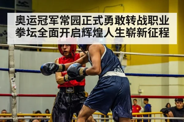 奥运冠军常园正式勇敢转战职业拳坛全面开启辉煌人生崭新征程
